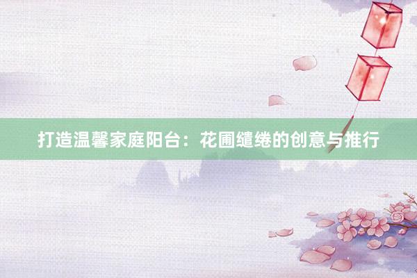 打造温馨家庭阳台：花圃缱绻的创意与推行